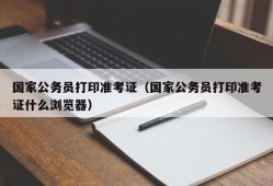 国家公务员打印准考证（国家公务员打印准考证什么浏览器）