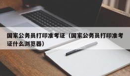 国家公务员打印准考证（国家公务员打印准考证什么浏览器）