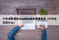 六中全会重磅决议释放哪些重要信息（六中全会定什么）