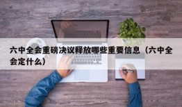 六中全会重磅决议释放哪些重要信息（六中全会定什么）