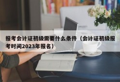 报考会计证初级需要什么条件（会计证初级报考时间2023年报名）