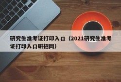 研究生准考证打印入口（2021研究生准考证打印入口研招网）