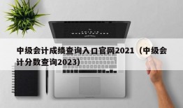 中级会计成绩查询入口官网2021（中级会计分数查询2023）