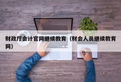 财政厅会计官网继续教育（财会人员继续教育网）