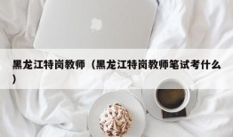 黑龙江特岗教师（黑龙江特岗教师笔试考什么）