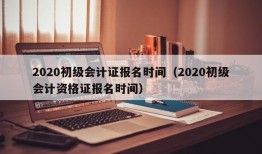 2020初级会计证报名时间（2020初级会计资格证报名时间）