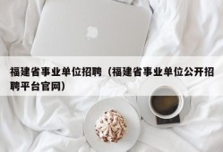 福建省事业单位招聘（福建省事业单位公开招聘平台官网）