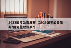 2023国考公告发布（2023国考公告发布!附完整职位表!）