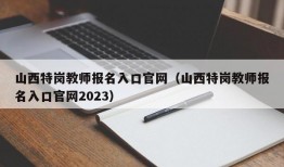 山西特岗教师报名入口官网（山西特岗教师报名入口官网2023）