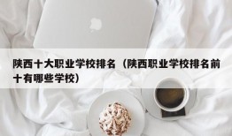 陕西十大职业学校排名（陕西职业学校排名前十有哪些学校）