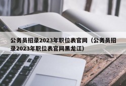 公务员招录2023年职位表官网（公务员招录2023年职位表官网黑龙江）