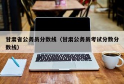 甘肃省公务员分数线（甘肃公务员考试分数分数线）