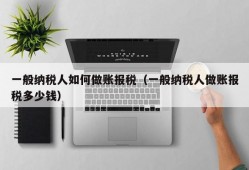 一般纳税人如何做账报税（一般纳税人做账报税多少钱）