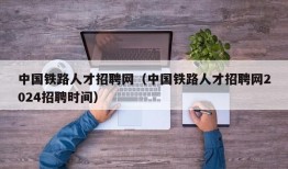 中国铁路人才招聘网（中国铁路人才招聘网2024招聘时间）