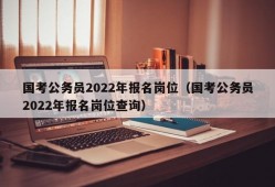 国考公务员2022年报名岗位（国考公务员2022年报名岗位查询）