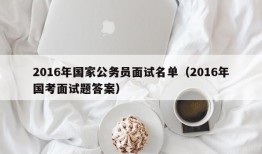 2016年国家公务员面试名单（2016年国考面试题答案）