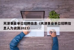 天津事业单位招聘信息（天津事业单位招聘信息人力资源2023）