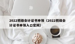 2022初级会计证书申领（2022初级会计证书申领入口官网）