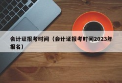 会计证报考时间（会计证报考时间2023年报名）