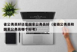 省公务员好还是国家公务员好（省级公务员和国家公务员哪个好考）