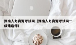 湖南人力资源考试网（湖南人力资源考试网一级建造师）