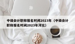 中级会计职称报名时间2023年（中级会计职称报名时间2023年河北）