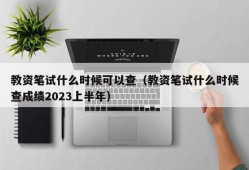 教资笔试什么时候可以查（教资笔试什么时候查成绩2023上半年）