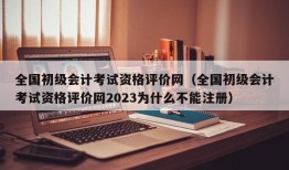 全国初级会计考试资格评价网（全国初级会计考试资格评价网2023为什么不能注册）