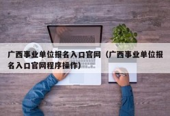 广西事业单位报名入口官网（广西事业单位报名入口官网程序操作）