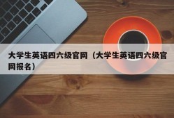 大学生英语四六级官网（大学生英语四六级官网报名）