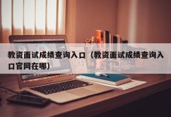 教资面试成绩查询入口（教资面试成绩查询入口官网在哪）