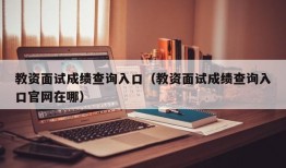 教资面试成绩查询入口（教资面试成绩查询入口官网在哪）