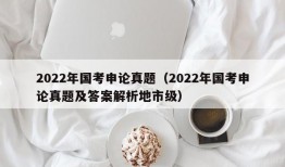 2022年国考申论真题（2022年国考申论真题及答案解析地市级）