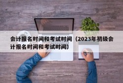 会计报名时间和考试时间（2023年初级会计报名时间和考试时间）