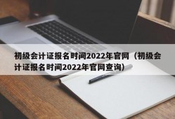 初级会计证报名时间2022年官网（初级会计证报名时间2022年官网查询）