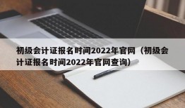 初级会计证报名时间2022年官网（初级会计证报名时间2022年官网查询）