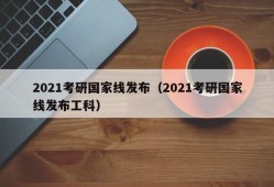 2021考研国家线发布（2021考研国家线发布工科）