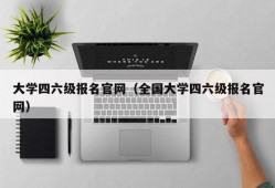 大学四六级报名官网（全国大学四六级报名官网）