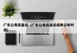 广东公务员面试（广东公务员面试成绩公布时间）