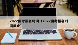 2022国考报名时间（2022国考报名时间截止）