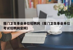 厦门卫生事业单位招聘网（厦门卫生事业单位考试招聘网官网）