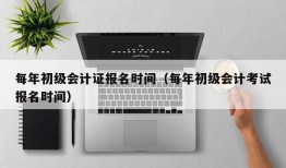 每年初级会计证报名时间（每年初级会计考试报名时间）