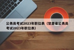 公务员考试2023年职位表（甘肃省公务员考试2023年职位表）