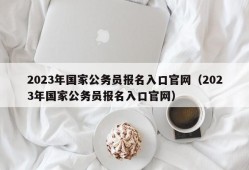 2023年国家公务员报名入口官网（2023年国家公务员报名入口官网）