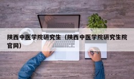 陕西中医学院研究生（陕西中医学院研究生院官网）