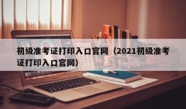 初级准考证打印入口官网（2021初级准考证打印入口官网）