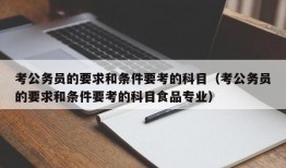 考公务员的要求和条件要考的科目（考公务员的要求和条件要考的科目食品专业）