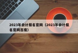 2023年会计报名官网（2023年会计报名官网百度）