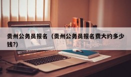 贵州公务员报名（贵州公务员报名费大约多少钱?）