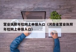 营业执照年检网上申报入口（河南省营业执照年检网上申报入口）